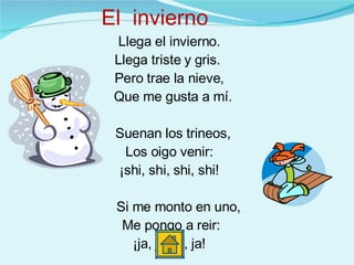 Llega el invierno. Llega triste y gris.  Pero trae la nieve,  Que me gusta a mí. Suenan los trineos, Los oigo venir: ¡shi, shi, shi, shi! Si me monto en uno, Me pongo a reir: ¡ja, ja, ja, ja! El  invierno 