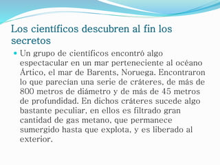 Los científicos descubren al fin los
secretos
 Un grupo de científicos encontró algo
espectacular en un mar perteneciente al océano
Ártico, el mar de Barents, Noruega. Encontraron
lo que parecían una serie de cráteres, de más de
800 metros de diámetro y de más de 45 metros
de profundidad. En dichos cráteres sucede algo
bastante peculiar, en ellos es filtrado gran
cantidad de gas metano, que permanece
sumergido hasta que explota, y es liberado al
exterior.
 