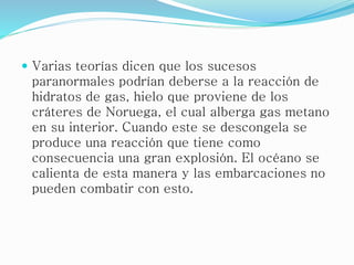  Varias teorías dicen que los sucesos
paranormales podrían deberse a la reacción de
hidratos de gas, hielo que proviene de los
cráteres de Noruega, el cual alberga gas metano
en su interior. Cuando este se descongela se
produce una reacción que tiene como
consecuencia una gran explosión. El océano se
calienta de esta manera y las embarcaciones no
pueden combatir con esto.
 
