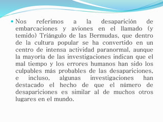  Nos referimos a la desaparición de
embarcaciones y aviones en el llamado (y
temido) Triángulo de las Bermudas, que dentro
de la cultura popular se ha convertido en un
centro de intensa actividad paranormal, aunque
la mayoría de las investigaciones indican que el
mal tiempo y los errores humanos han sido los
culpables más probables de las desapariciones,
e incluso, algunas investigaciones han
destacado el hecho de que el número de
desapariciones es similar al de muchos otros
lugares en el mundo.
 