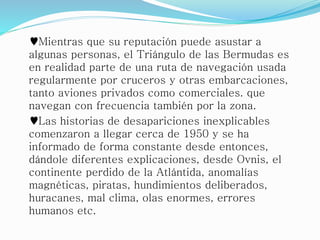 ♥Mientras que su reputación puede asustar a
algunas personas, el Triángulo de las Bermudas es
en realidad parte de una ruta de navegación usada
regularmente por cruceros y otras embarcaciones,
tanto aviones privados como comerciales. que
navegan con frecuencia también por la zona.
♥Las historias de desapariciones inexplicables
comenzaron a llegar cerca de 1950 y se ha
informado de forma constante desde entonces,
dándole diferentes explicaciones, desde Ovnis, el
continente perdido de la Atlántida, anomalías
magnéticas, piratas, hundimientos deliberados,
huracanes, mal clima, olas enormes, errores
humanos etc.
 