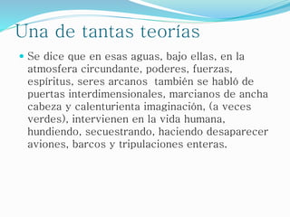 Una de tantas teorías
 Se dice que en esas aguas, bajo ellas, en la
atmosfera circundante, poderes, fuerzas,
espíritus, seres arcanos también se habló de
puertas interdimensionales, marcianos de ancha
cabeza y calenturienta imaginación, (a veces
verdes), intervienen en la vida humana,
hundiendo, secuestrando, haciendo desaparecer
aviones, barcos y tripulaciones enteras.
 