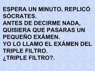 ESPERA UN MINUTO, REPLICÓ SÓCRATES. ANTES DE DECIRME NADA, QUISIERA QUE PASARAS UN PEQUEÑO EXÁMEN. YO LO LLAMO EL EXÁMEN DEL TRIPLE FILTRO. ¿TRIPLE FILTRO?. 