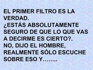 EL PRIMER FILTRO ES LA VERDAD. ¿ESTÁS ABSOLUTAMENTE SEGURO DE QUE LO QUE VAS A DECIRME ES CIERTO?. NO, DIJO EL HOMBRE, REALMENTE SÓLO ESCUCHE SOBRE ESO Y…….. 