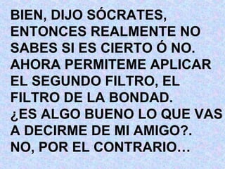 BIEN, DIJO SÓCRATES, ENTONCES REALMENTE NO SABES SI ES CIERTO Ó NO. AHORA PERMITEME APLICAR EL SEGUNDO FILTRO, EL  FILTRO DE LA BONDAD. ¿ES ALGO BUENO LO QUE VAS A DECIRME DE MI AMIGO?. NO, POR EL CONTRARIO… 