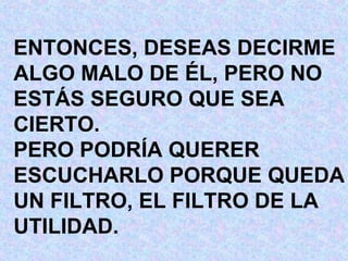 ENTONCES, DESEAS DECIRME ALGO MALO DE ÉL, PERO NO ESTÁS SEGURO QUE SEA CIERTO. PERO PODRÍA QUERER  ESCUCHARLO PORQUE QUEDA UN FILTRO, EL FILTRO DE LA UTILIDAD. 