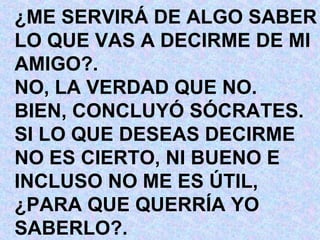 ¿ME SERVIRÁ DE ALGO SABER LO QUE VAS A DECIRME DE MI AMIGO?. NO, LA VERDAD QUE NO. BIEN, CONCLUYÓ SÓCRATES. SI LO QUE DESEAS DECIRME  NO ES CIERTO, NI BUENO E INCLUSO NO ME ES ÚTIL, ¿PARA QUE QUERRÍA YO SABERLO?. 