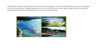 Partiendo de San Martín de los Andes y culminando el Villa La Angostura o San Carlos de Bariloche, (y viceversa), este singular
camino de montaña de la Patagonia argentina cuenta en su recorrido con numerosos lagos de sigilar belleza. Sus aguas son
transparentes y de distintas tonalidades que van del azul al verde esmeralda.
 