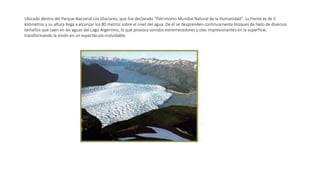 Ubicado dentro del Parque Nacional Los Glaciares, que fue declarado "Patrimonio Mundial Natural de la Humanidad", su frente es de 5
kilómetros y su altura llega a alcanzar los 80 metros sobre el nivel del agua. De él se desprenden continuamente bloques de hielo de diversos
tamaños que caen en las aguas del Lago Argentino, lo que provoca sonidos estremecedores y olas impresionantes en la superficie,
transformando la visión en un espectáculo inolvidable.
 