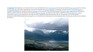La Argentina está dotada de un inmenso territorio y una variedad de climas y microclimas enorme que van desde elclima subpolar del sur a hasta
el clima subtropical del norte, pasando por una enorme extensión de climas templados, y maravillas naturales (como el cerro Aconcagua, la
montaña más elevada del mundo fuera de los Himalayas, el río y estuario más ancho del planeta (el Río de la Plata), algunas de las más planas y
extensas praderas-llanuras del planeta Tierra (como laPampa Húmeda, una extensa costa océano-marítima en el Mar Argentino), culturas,
costumbres y gastronomías famosas a nivel internacional, un grado de desarrollo alto (muy alto en comparación con los otros países
latinoamericanos), buena calidad de vida y gente, y una infraestructura relativamente bien preparada hacen de este país uno de los más visitados
de América.
 