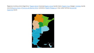 Regiones turísticas de la Argentina:1 Región Norte (naranja),Región Litoral (verde claro), Región Cuyo (beige), Córdoba (verde
oscuro),Buenos Aires y Provincia de Buenos Aires; (celeste) y Región Patagonia e islas suban tarticas yAntártida
Argentina (azul).
 