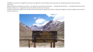 TURISMO: el turismo en la argentina comenzó en el siglo XlX y se encontraba en las clases altas, ah medida que paso el tiempo este fue
avanzando.
algunas políticas q lo favorecieron fueron: -las mejoras en los medios de transporte -la expansión del sectores - el establecimiento de los días
feriados y descanso - el surgimiento de nuevos destinos turísticos, entre otras..
la oferta turística de la argentina es variada, esta construida por los siguientes atractivos: Naturales, Religioso, Escolar, Ecológico, Socio-cultural,
Urbano-cultural, etc.
 