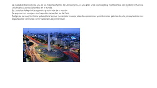 La ciudad de Buenos Aires, una de las más importantes de Latinoamérica, es una gran urbe cosmopolita y multifacética. Con evidente influencia
universalista, provoca asombro en el turista.
Es capital de la República Argentina y nudo vital de la nación.
De arquitectura europea, muchas calles recuerdan las de París.
Testigo de su importantísima vida cultural son sus numerosos museos, salas de exposiciones y conferencias, galerías de arte, cines y teatros con
espectáculos nacionales e internacionales de primer nivel
 