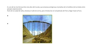 Es uno de los tres ferrocarriles más altos del mundo, que atraviesa vertiginosas montañas de la Cordillera de los Andes entre
paisajes espectaculares.
Parte de la ciudad de Salta, atraviesa el valle de Lerma, para introducirse en la Quebrada del Toro y llegar hasta la Puna.
•
•
 