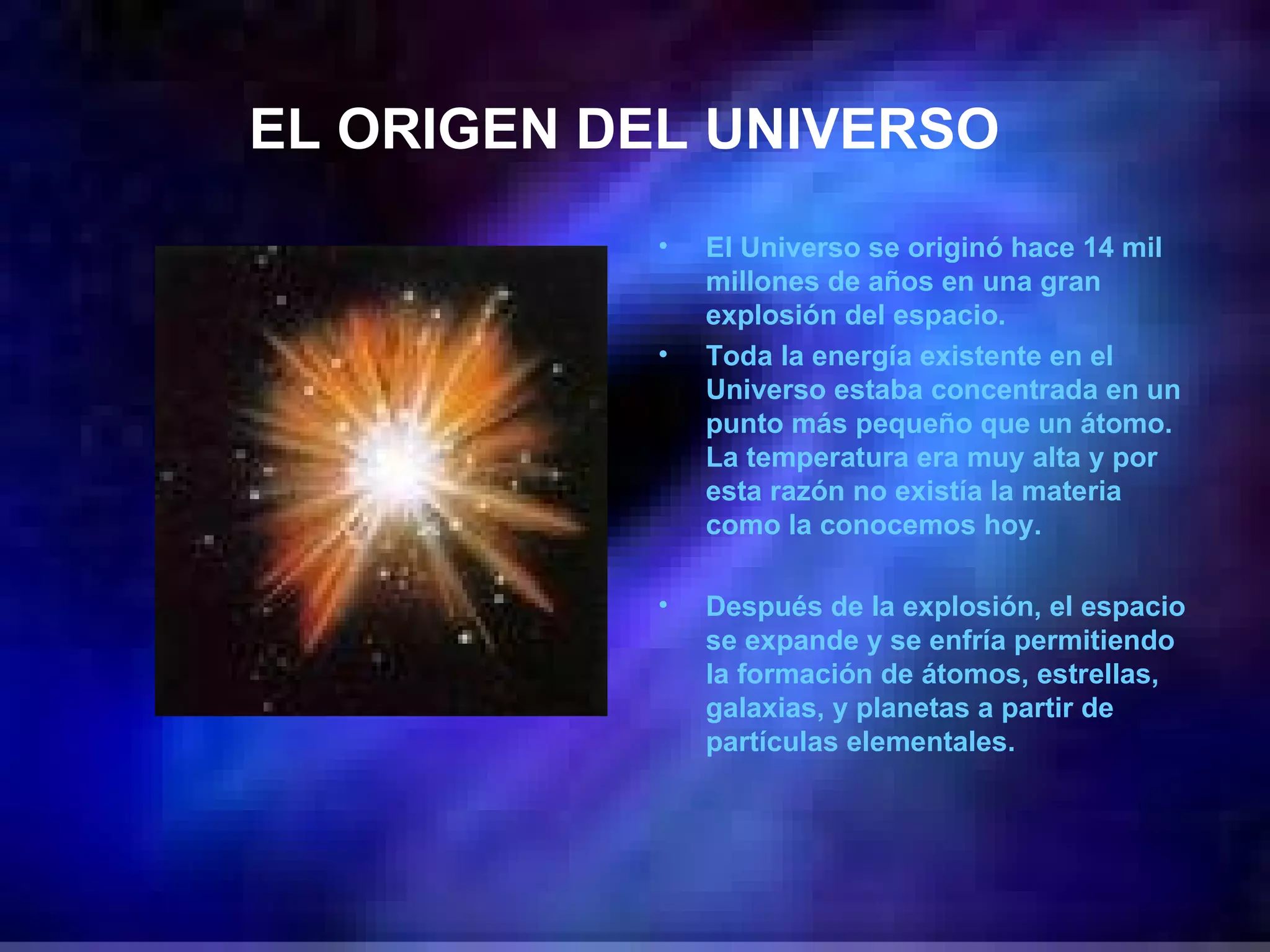 EL ORIGEN DEL UNIVERSO   El Universo se originó hace 14 mil millones de años en una gran explosión del espacio.  Toda la energía existente en el Universo estaba concentrada en un punto más pequeño que un átomo. La temperatura era muy alta y por esta razón no existía la materia como la conocemos hoy.  Después de la explosión, el espacio se expande y se enfría permitiendo la formación de átomos, estrellas, galaxias, y planetas a partir de partículas elementales. 