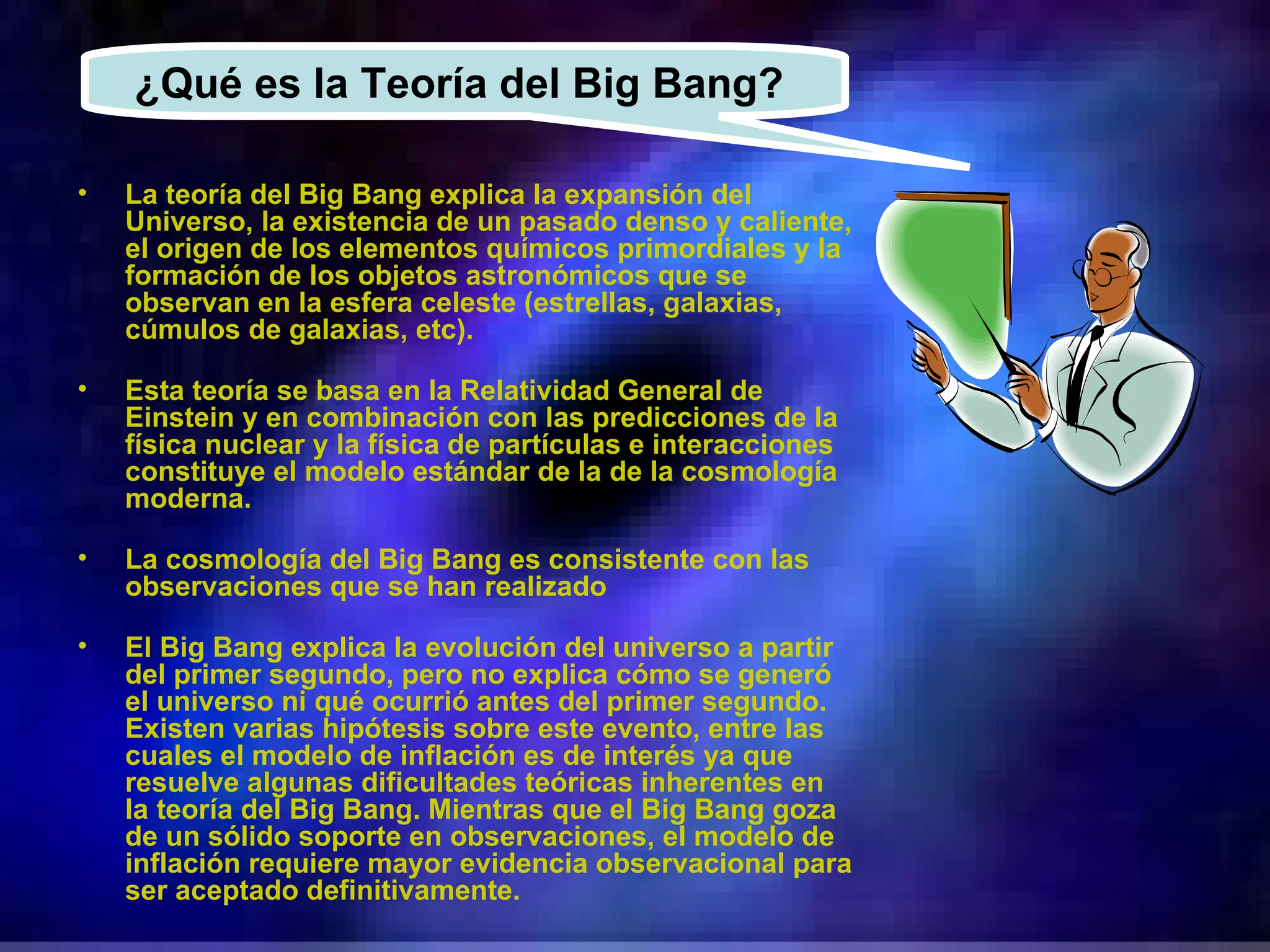 La teoría del Big Bang explica la expansión del Universo, la existencia de un pasado denso y caliente, el origen de los elementos químicos primordiales y la formación de los objetos astronómicos que se observan en la esfera celeste (estrellas, galaxias, cúmulos de galaxias, etc). Esta teoría se basa en la Relatividad General de Einstein y en combinación con las predicciones de la física nuclear y la física de partículas e interacciones constituye el modelo estándar de la de la cosmología moderna. La cosmología del Big Bang es consistente con las observaciones que se han realizado El Big Bang explica la evolución del universo a partir del primer segundo, pero no explica cómo se generó el universo ni qué ocurrió antes del primer segundo. Existen varias hipótesis sobre este evento, entre las cuales el modelo de inflación es de interés ya que resuelve algunas dificultades teóricas inherentes en la teoría del Big Bang. Mientras que el Big Bang goza de un sólido soporte en observaciones, el modelo de inflación requiere mayor evidencia observacional para ser aceptado definitivamente. ¿Qué es la Teoría del Big Bang?  