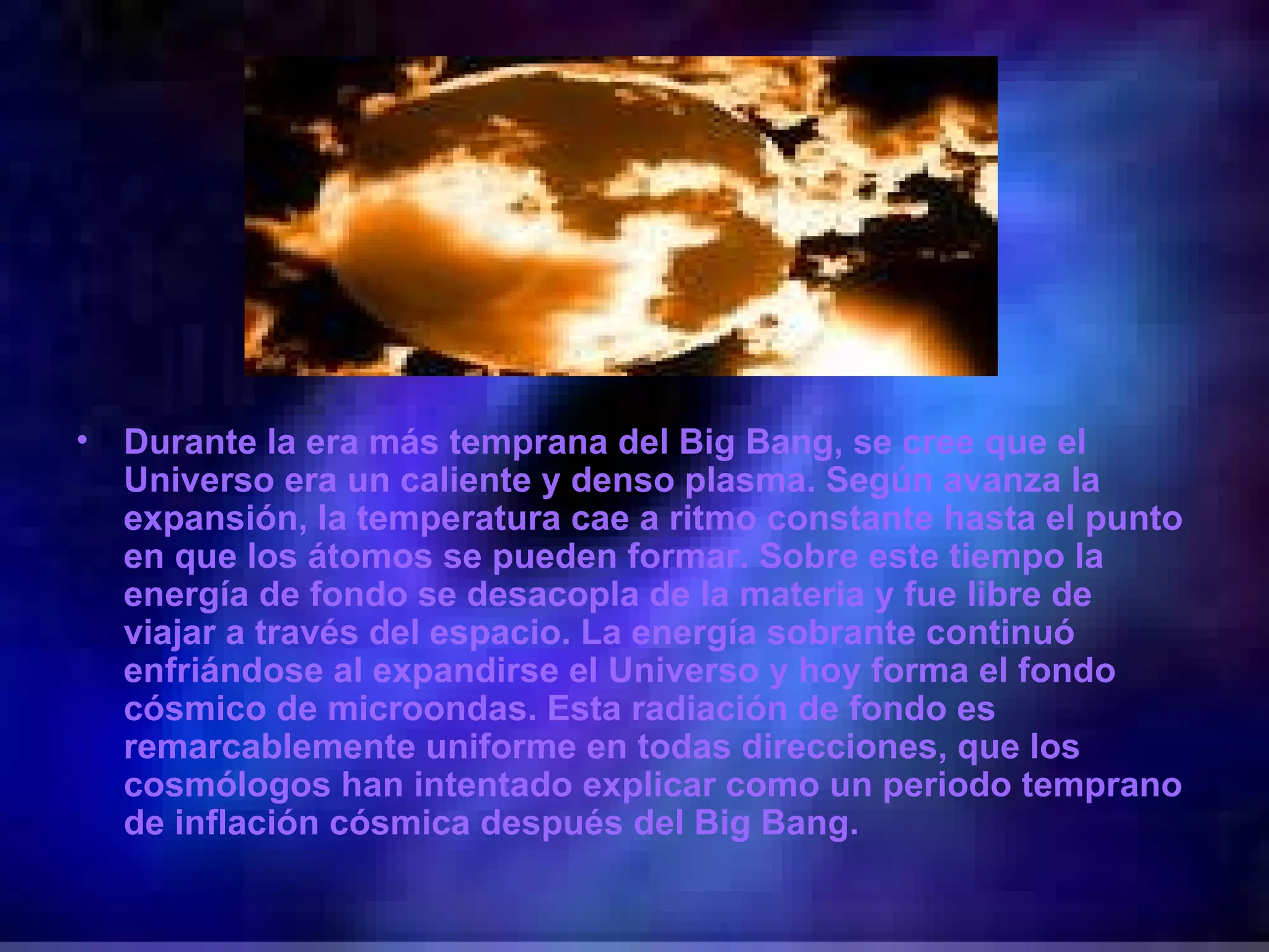 Durante la era más temprana del Big Bang, se cree que el Universo era un caliente y denso plasma. Según avanza la expansión, la temperatura cae a ritmo constante hasta el punto en que los átomos se pueden formar. Sobre este tiempo la energía de fondo se desacopla de la materia y fue libre de viajar a través del espacio. La energía sobrante continuó enfriándose al expandirse el Universo y hoy forma el fondo cósmico de microondas. Esta radiación de fondo es remarcablemente uniforme en todas direcciones, que los cosmólogos han intentado explicar como un periodo temprano de inflación cósmica después del Big Bang. 