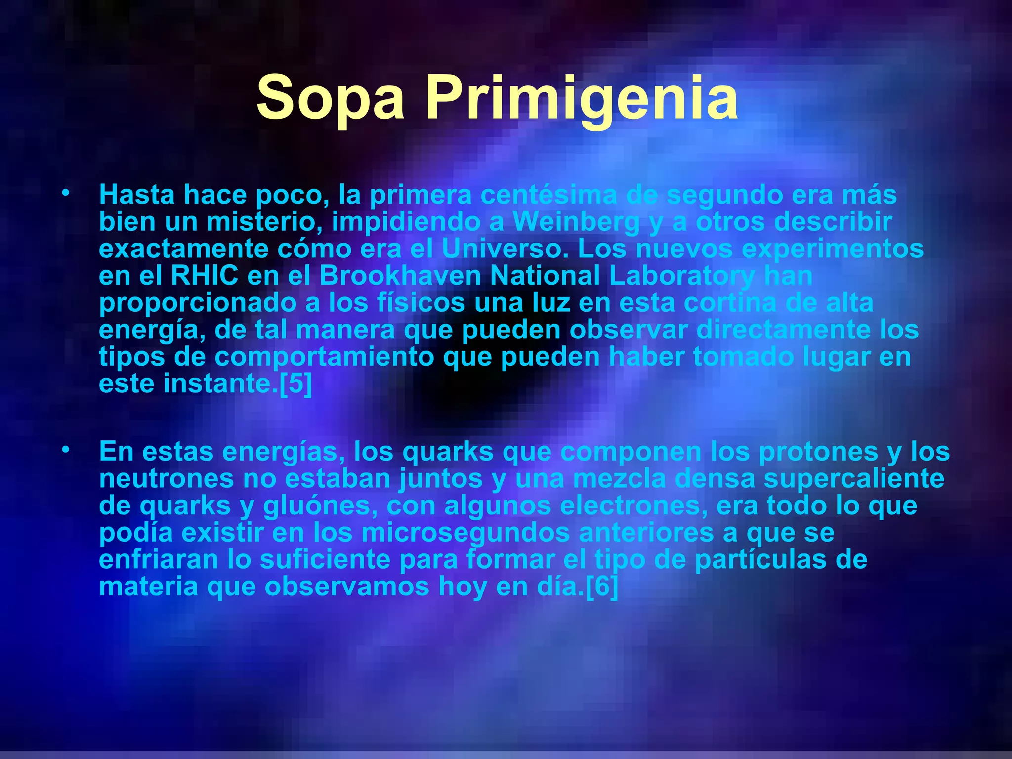 Sopa Primigenia   Hasta hace poco, la primera centésima de segundo era más bien un misterio, impidiendo a Weinberg y a otros describir exactamente cómo era el Universo. Los nuevos experimentos en el RHIC en el Brookhaven National Laboratory han proporcionado a los físicos una luz en esta cortina de alta energía, de tal manera que pueden observar directamente los tipos de comportamiento que pueden haber tomado lugar en este instante.[5] En estas energías, los quarks que componen los protones y los neutrones no estaban juntos y una mezcla densa supercaliente de quarks y gluónes, con algunos electrones, era todo lo que podía existir en los microsegundos anteriores a que se enfriaran lo suficiente para formar el tipo de partículas de materia que observamos hoy en día.[6] 