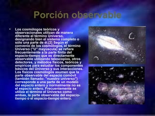 Porción observable Los cosmólogos teóricos y observacionales utilizan de manera diferente el término Universo, designando bien el sistema completo o sólo una parte de él.[2] Según el convenio de los cosmólogos, el término Universo ("U" mayúscula) se refiere frecuentemente a la parte finita del espacio-tiempo que es directamente observable utilizando telescopios, otros detectores, y métodos físicos, teóricos y empíricos para estudiar los componentes básicos del Universo y sus interacciones. Los físicos cosmólogos asumen que la parte observable del espacio comóvil (también llamado: "nuestro universo") corresponde a una parte de un modelo del espacio entero y normalmente no es el espacio entero. Frecuentemente se utiliza el término el Universo como ambas, la parte observable del espacio-tiempo o el espacio-tiempo entero. 
