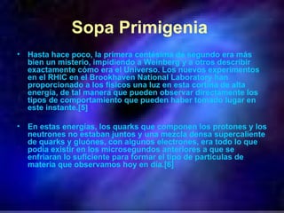 Sopa Primigenia   Hasta hace poco, la primera centésima de segundo era más bien un misterio, impidiendo a Weinberg y a otros describir exactamente cómo era el Universo. Los nuevos experimentos en el RHIC en el Brookhaven National Laboratory han proporcionado a los físicos una luz en esta cortina de alta energía, de tal manera que pueden observar directamente los tipos de comportamiento que pueden haber tomado lugar en este instante.[5] En estas energías, los quarks que componen los protones y los neutrones no estaban juntos y una mezcla densa supercaliente de quarks y gluónes, con algunos electrones, era todo lo que podía existir en los microsegundos anteriores a que se enfriaran lo suficiente para formar el tipo de partículas de materia que observamos hoy en día.[6] 