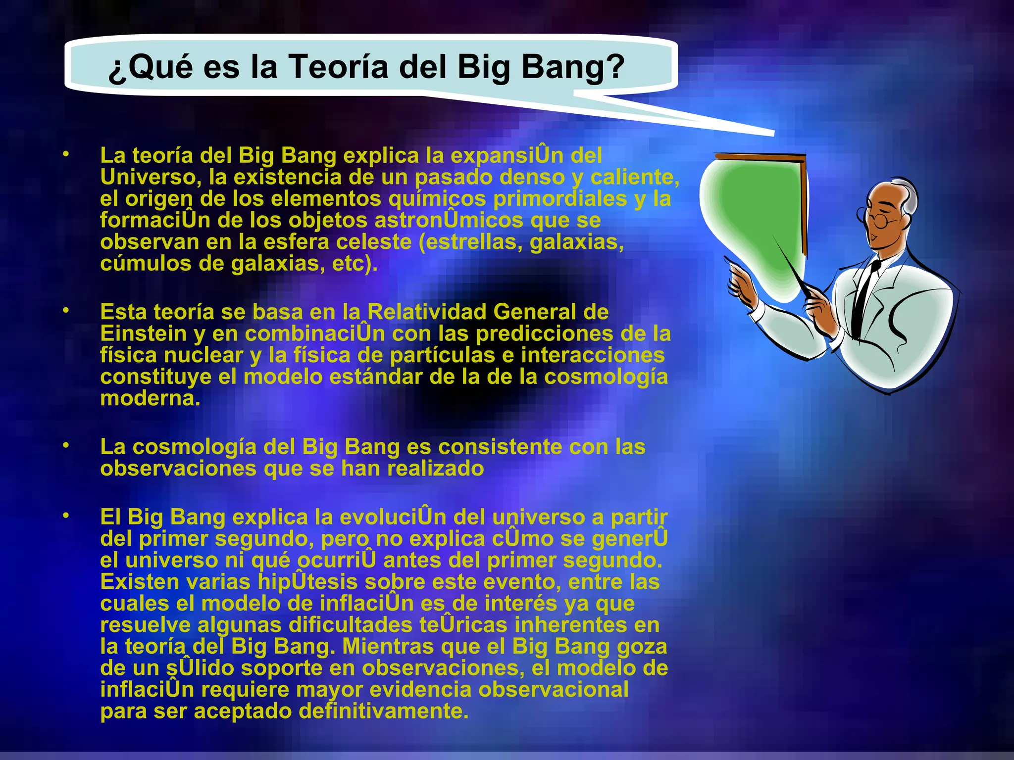 La teoría del Big Bang explica la expansión del Universo, la existencia de un pasado denso y caliente, el origen de los elementos químicos primordiales y la formación de los objetos astronómicos que se observan en la esfera celeste (estrellas, galaxias, cúmulos de galaxias, etc). Esta teoría se basa en la Relatividad General de Einstein y en combinación con las predicciones de la física nuclear y la física de partículas e interacciones constituye el modelo estándar de la de la cosmología moderna. La cosmología del Big Bang es consistente con las observaciones que se han realizado El Big Bang explica la evolución del universo a partir del primer segundo, pero no explica cómo se generó el universo ni qué ocurrió antes del primer segundo. Existen varias hipótesis sobre este evento, entre las cuales el modelo de inflación es de interés ya que resuelve algunas dificultades teóricas inherentes en la teoría del Big Bang. Mientras que el Big Bang goza de un sólido soporte en observaciones, el modelo de inflación requiere mayor evidencia observacional para ser aceptado definitivamente. ¿Qué es la Teoría del Big Bang?  