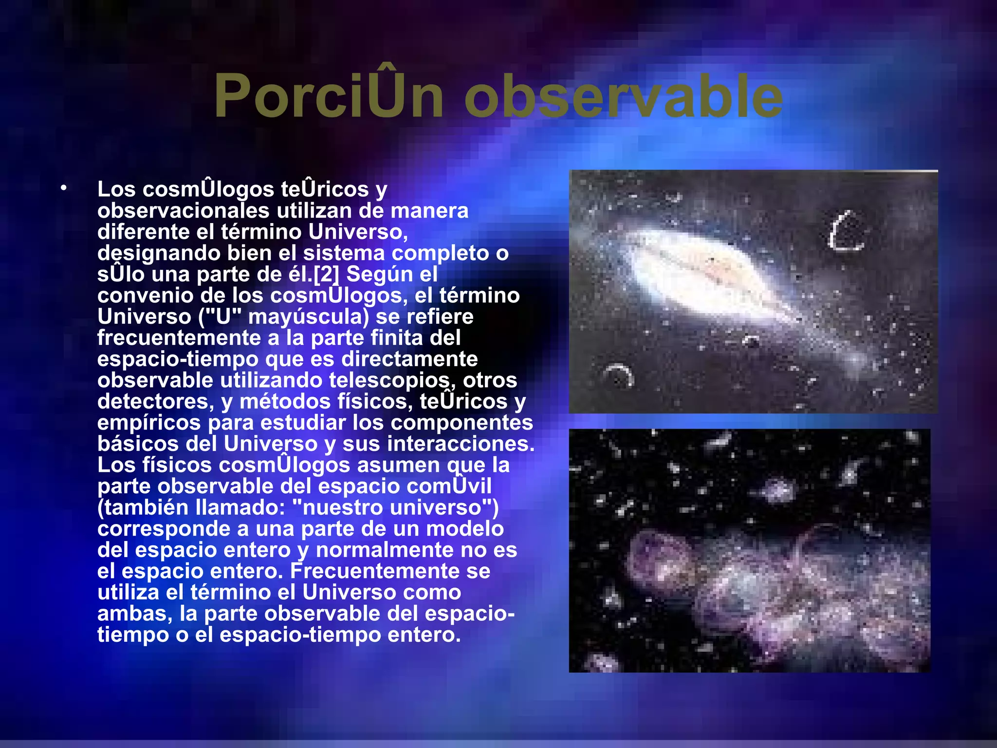 Porción observable Los cosmólogos teóricos y observacionales utilizan de manera diferente el término Universo, designando bien el sistema completo o sólo una parte de él.[2] Según el convenio de los cosmólogos, el término Universo (&quot;U&quot; mayúscula) se refiere frecuentemente a la parte finita del espacio-tiempo que es directamente observable utilizando telescopios, otros detectores, y métodos físicos, teóricos y empíricos para estudiar los componentes básicos del Universo y sus interacciones. Los físicos cosmólogos asumen que la parte observable del espacio comóvil (también llamado: &quot;nuestro universo&quot;) corresponde a una parte de un modelo del espacio entero y normalmente no es el espacio entero. Frecuentemente se utiliza el término el Universo como ambas, la parte observable del espacio-tiempo o el espacio-tiempo entero. 