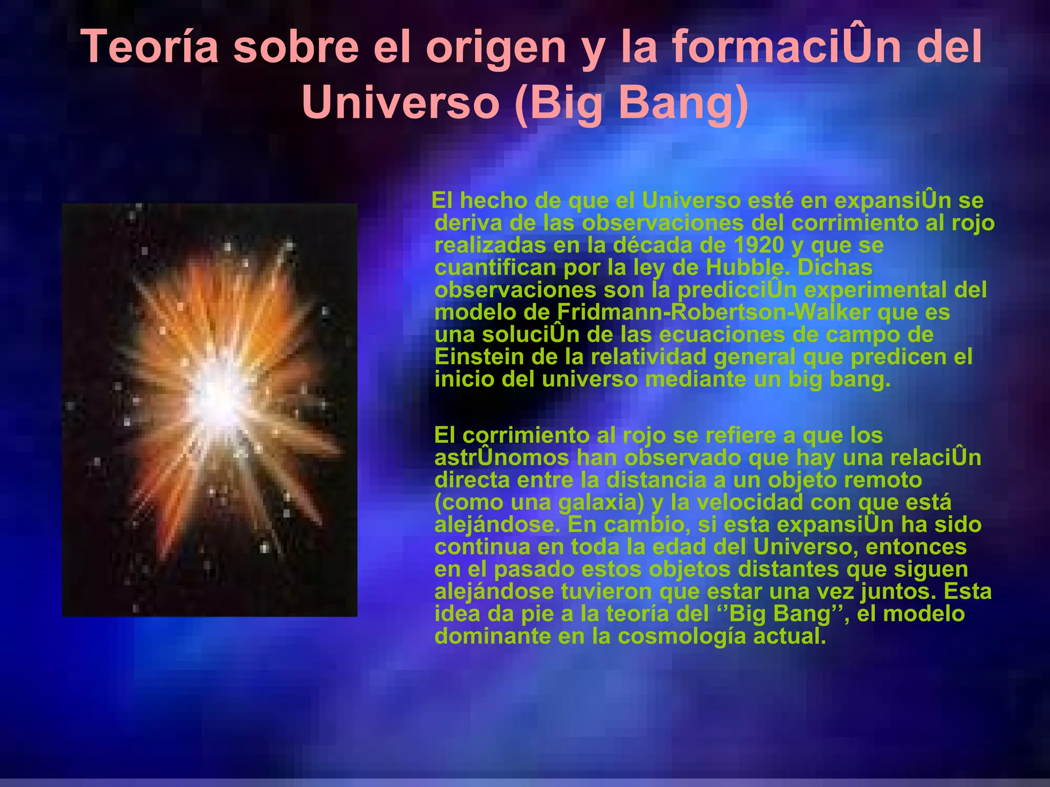 Teoría sobre el origen y la formación del Universo (Big Bang) El hecho de que el Universo esté en expansión se deriva de las observaciones del corrimiento al rojo realizadas en la década de 1920 y que se cuantifican por la ley de Hubble. Dichas observaciones son la predicción experimental del modelo de Fridmann-Robertson-Walker que es una solución de las ecuaciones de campo de Einstein de la relatividad general que predicen el inicio del universo mediante un big bang. El corrimiento al rojo se refiere a que los astrónomos han observado que hay una relación directa entre la distancia a un objeto remoto (como una galaxia) y la velocidad con que está alejándose. En cambio, si esta expansión ha sido continua en toda la edad del Universo, entonces en el pasado estos objetos distantes que siguen alejándose tuvieron que estar una vez juntos. Esta idea da pie a la teoría del ‘’Big Bang’’, el modelo dominante en la cosmología actual. 