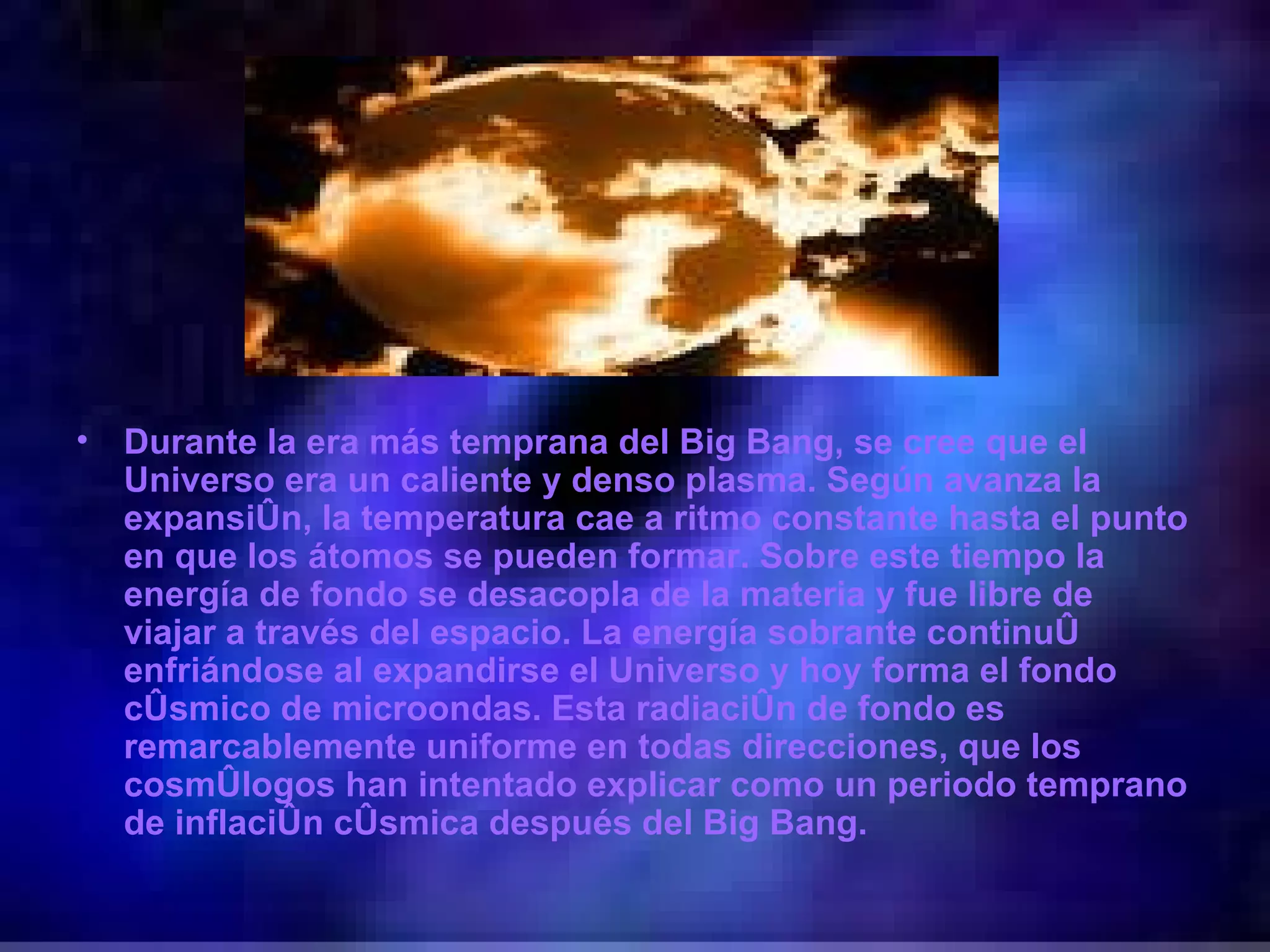 Durante la era más temprana del Big Bang, se cree que el Universo era un caliente y denso plasma. Según avanza la expansión, la temperatura cae a ritmo constante hasta el punto en que los átomos se pueden formar. Sobre este tiempo la energía de fondo se desacopla de la materia y fue libre de viajar a través del espacio. La energía sobrante continuó enfriándose al expandirse el Universo y hoy forma el fondo cósmico de microondas. Esta radiación de fondo es remarcablemente uniforme en todas direcciones, que los cosmólogos han intentado explicar como un periodo temprano de inflación cósmica después del Big Bang. 