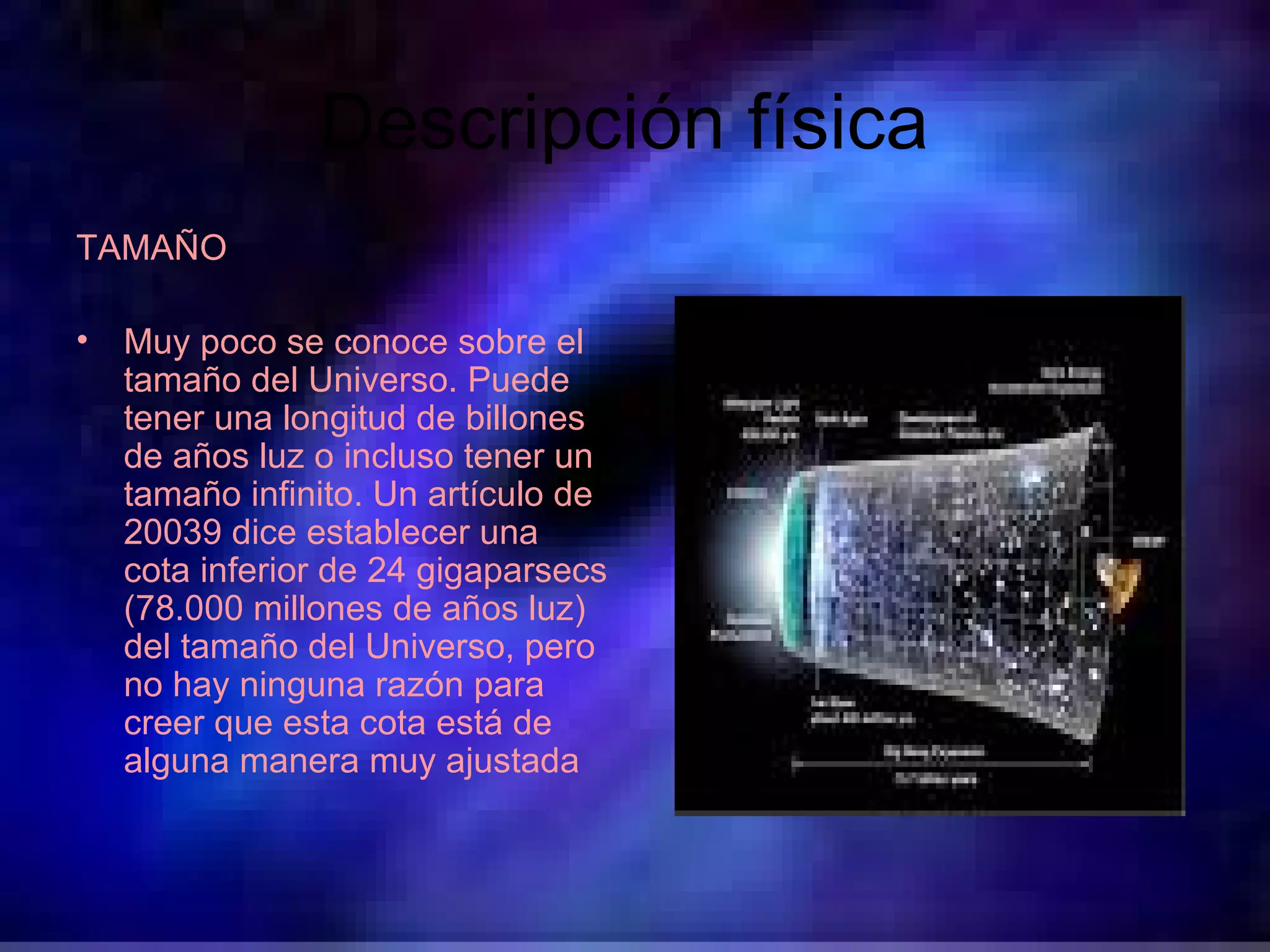 Descripción física  TAMAÑO  Muy poco se conoce sobre el tamaño del Universo. Puede tener una longitud de billones de años luz o incluso tener un tamaño infinito. Un artículo de 20039 dice establecer una cota inferior de 24 gigaparsecs (78.000 millones de años luz) del tamaño del Universo, pero no hay ninguna razón para creer que esta cota está de alguna manera muy ajustada   