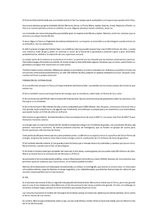 El Sistema Solarestá formado por una estrella central, el Sol, los cuerpos que le acompañan y el espacio que queda entre ellos.
Hay nueve planetas quegiranalrededor del Sol: Mercurio,Venus, La Tierra, Marte, Júpiter,Saturno, Urano, Neptuno y Plutón. La
Tierra es nuestro planeta y tiene un satélite, la Luna. Algunos planetas tienen satélites, otros no.
Los asteroides son rocas más pequeñas quetambién giran, la mayoría entreMarte y Júpiter. Además, están los cometas que se
acercan y se alejan mucho del Sol.
A veces llega a la Tierra un fragmento demateria extraterrestre. La mayoría se encienden y se desintegran cuando entran en
la atmosfera. Son los meteoritos.
Es difícil precisar elorigendelSistema Solar.Los científicos creenquepuedesituarse hace unos 4.600 millones de años, cuando
una inmensa nube de gas y polvo se contrajo a causa de la fuerza de la gravedad y comenzó a girar a gran velocidad,
probablemente, debido a la explosión de una supernova cercana.
La mayor parte de la materia se acumuló en el centro. La presión era tan elevada que los átomos comenzaron a partirse,
liberandoenergia y formandouna estrella. Al mismo tiemposeibandefiniendo algunos remolinos que,alcrecer,aumentaban su
gravedad y recogían más materiales en cada vuelta.
También había muchas colisiones. Millones deobjetos seacercabany seuníano chocabancon violencia y separtían entrozos.Los
encuentros constructivos predominarony, en sólo 100 millones deaños,adquirió un aspecto semejanteal actual. Después cada
cuerpo continuó su propia evolución.
FORMACIÓN DEL SISTEMASOLAR.
Es la estrella más cercana a la Tierra y elmayorelemento del Sistema Solar. Las estrellas sonlos únicos cuerpos del Universo que
emiten luz.
El Sol es también nuestra principal fuente de energía, que se manifesta, sobre todo, en forma de luz y calor.
El Sol contienemás del99%de toda la materia delSistema Solar.Ejerceuna fuerteatracción gravitatoria sobre los planetas y los
hace girar a su alrededor.
El Sol se formó hace4.500 millones deaños y tienecombustiblepara 5.000 millones más.Después, comenzará a hacerse más y
más grande,hasta convertirseen una giganteroja.Finalmente, sehundirá por su propio peso y seconvertirá enuna enana blanca,
que puede tardar un trillón de años en enfriarse
Sólo vemos la capa exterior. Se llama fotosfera y tieneuna temperatura de unos 6.000 º C, con zonas más frías (4.000 º C) que
llamamos manchas solares.
La energía solar secrea enel interiordelSol,dondela temperatura llega a los 15millones degrados, con una presión altísima, que
provoca reacciones nucleares. Se liberan protones (núcleos de hidrógeno), que se funden en grupos de cuatro para
formar partículas alfa (núcleos de helio).
Cada partícula alfa pesa menos que los cuatro protones juntos. La diferencia se expulsa hacia la superficie del Sol en forma de
energía. Un gramo de materia solar libera tanta energía como la combustión de 2,5 millones de litros de gasolina.
El Sol también absorbemateria. Es tan grandey tienetal fuerza quea menudo atraea los asteroides y cometas que pasan cerca.
Naturalmente, cuando caen al Sol, se desintegran.
El Sol (todo el Sistema Solar) gira alrededor del centrode la Vía Láctea, nuestra galaxia.Da una vuelta cada 200 millones de años.
Ahora se mueve hacia la constelación de Hércules a 19 Km./s.
Actualmente el Solseestudia desdesatélites, como el Observatorio Heliosférico y Solar (SOHO), dotados de instrumentos que
permiten apreciar aspectos que, hasta ahora, no se habían podido estudiar.
Además dela observacióncontelescopios convencionales,se utilizan: elcoronógrafo, que analiza la corona solar, el telescopio
ultravioleta extremo, capaz de detectar elcampo magnético, y los radiotelescopios, quedetectan diversos tipos de radiación que
resultan imperceptibles para el ojo humano.
EL SOL.
Es el planeta más cercano al Soly el segundo más pequeñodelSistema Solar.Mercurio es menor quela Tierra, pero más grande
que la Luna.Si nos situásemos sobre Mercurio, el Sol nos parecería dos veces y media más grande. El cielo, sin embargo, lo
veríamos siempre negro, porque no tiene atmósfera que pueda dispersar la luz.
Los romanos lepusieron elnombre del mensajero delos dioses porque semovía más rápidoquelos demás planetas. Da la vuelta
al Sol en menos de tres meses.
En cambio, Mercuriogira lentamente sobre su eje, una vez cada 58días y medio. Antes lo hacía más rápido,perola influencia del
Sol le ha ido frenando.
 