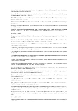 Los estudios demuestranqueMartetuvouna atmósfera más compacta, con nubes y precipitaciones queformaban rios. Sobre la
superficie se adivinan surcos, islas y costas.
Las grandes diferencias detemperatura provocan vientos fuertes. La erosión del suelo ayuda a formar tempestades de polvo y
arena que degradan todavía más la superficie.
Antes de la exploraciónespacial, sepensaba que podía habervida en Marte. Las observaciones demuestran que notiene, aunque
podría haberla tenido en el pasado.
En las condiciones actuales, Martees estéril, no puede tenervida. Susuelo es seco y oxidante,y recibe del Sol demasiados rayos
ultravioletas.
Marte tiene dos satélites, Fobos y Deimos. Sonpequeños y giran rápido cerca del planeta. Esto dificultó su descubrimiento a
través del telescopio.
Fobos tiene pocomás de13Km.por el lado más largo.Gira a 9.380Km.delcentro,es decir, a menos de 6.000Km.de la superficie
de Marte, cada 7 horas y media. Deimos es la mitad de Fobos y gira a 23.460 Km. del centro en poco más de 30 horas.
3.5 Júpiter "El Gigante".
Es el planeta más grande del Sistema Solar, tiene más materia quetodos los otros planetas juntos y su volumenes milveces el de
la Tierra.
Júpiter tieneun tenue sistema deanillos, invisible desdela Tierra. También tiene16 satélites. Cuatro deellos fueron descubiertos
por Galileo en 1610. Era la primera vez que alguien observaba el cielo con un telescopio.
Júpiter tieneuna composiciónsemejantea la delSol,formada por hidrógeno, helio y pequeñas cantidades deamoníaco, metano,
vapor de agua y otros compuestos.
La rotaciónde Jupiter es la más rápida entre todos los planetas y tiene una atmósfera compleja, con nubes y tempestades. Por
ello muestra franjas de diversos colores y algunas manchas.
La Gran Mancha Roja deJupiter es una tormenta mayor queeldiámetrode la Terra. Dura desde hace 300años y provoca vientos
de 400 Km/h.
Los anillos deJupiter son más simples quelos deSaturno.Estánformados por partículas depolvolanzadas al espacio cuando los
meteoritos chocan con las lunas interiores de Júpiter.
Tanto los anillos como las lunas de Júpiter se muevendentro deun enorme globode radiación atrapado en la magnetosfera, el
campo magnético del planeta.
Este enorme campo magnético,que sólo alcanza entre los 3 y 7 millones de km. en dirección al Sol, se proyecta en dirección
contraria más de 750 millones de km., hasta llegar a la órbita de Saturno.
Saturno es elsegundo planeta más grande del Sistema Solar y el único con anillos visibles desde la Tierra. Se ve claramente
achatado por los polos a causa de la rápida rotación.
La atmósfera es de hidrógeno,conun poco dehelio y metano. Es elúnico planeta quetieneuna densidad menor que el agua. Si
encontrásemos un océano suficientemente grande, Saturno flotaría.
El color amarillentode las nubes tienebandas deotros colores, como Júpiter,pero no tanmarcadas.Cerca del ecuador deSaturno
el viento sopla a 500 Km/h.
Los anillos le danun aspectomuy bonito.Tiene dos brillantes, Ay B, y uno más suave, el C. Entreellos hay aberturas. La mayor es
la División de Cassini.
Cada anillo principal está formado pormuchos anillos estrechos.Su composiciónes dudosa, pero sabemos que contienen agua.
Podrían ser icebergs o bolas de nieve, mezcladas con polvo.
En 1850, el astrónomo Edouard Rocheestudiaba el efecto de la gravedad de los planetas sobre sus satélites, y calculó que,
cualquiermateria situada a menos de2,44veces el radio del planeta, nosepodría aglutinar para formar un cuerpo,y, siya era un
cuerpo, se rompería.
El anillo interior deSaturno,C, está a 1,28veces elradio, y elexterior,el A, a 2,27.Los dos estándentro del límite de Roche, pero
su origen todavía noseha determinado. Conla materia quecontienensepodría formar una esfera de untamaño parecidoalde la
Luna.
Saturno "El Anillado".
Es el septimoplaneta desdeelSoly el tercero más grandedel Sistema Solar. Urano es también elprimero quesedescubrió grcias
al telescopio.
 