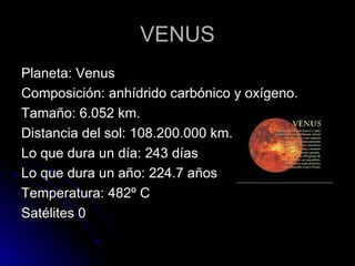 VENUS Planeta: Venus Composición: anhídrido carbónico y oxígeno. Tamaño: 6.052 km. Distancia del sol: 108.200.000 km. Lo que dura un día: 243 días Lo que dura un año: 224.7 años Temperatura: 482º C Satélites 0 