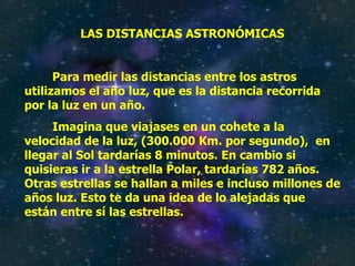 LAS DISTANCIAS ASTRONÓMICAS Para medir las distancias entre los astros utilizamos el año luz, que es la distancia recorrida por la luz en un año. Imagina que viajases en un cohete a la velocidad de la luz, (300.000 Km. por segundo),  en llegar al Sol tardarías 8 minutos. En cambio si quisieras ir a la estrella Polar, tardarías 782 años. Otras estrellas se hallan a miles e incluso millones de años luz. Esto te da una idea de lo alejadas que están entre sí las estrellas. 