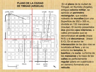 PLANO DE LA CIUDAD DE TIMGAD (ARGELIA) En el  plano  de la ciudad de Timgad, en Numidia (Argelia), antigua  colonia   militar , se aprecia un  perímetro rectangular , que estaba rodeado de  murallas ( con   una Superficie de 352 x 355 m., dividida en 132 manzanas (insulae). El recinto presentaba  dos  grandes  ejes interiores , o calles principales que se denominaban  el cardo  (traza N-S) y el  decumanus   (traza E-O). En el sector de  intersección  de las dos vías se localizaba  el foro , y en su entorno los  templos , la  basílica  y la  curia . La forma de las  manzanas  y la traza de las  calles  es perfectamente  regular  (plano en cuadrícula o en damero) formando una  retícula .  