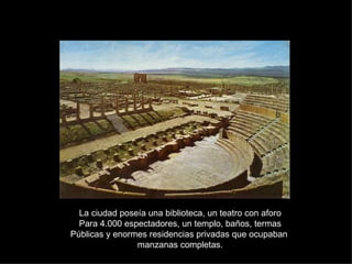 La ciudad poseía una biblioteca, un teatro con aforo Para 4.000 espectadores, un templo, baños, termas Públicas y enormes residencias privadas que ocupaban  manzanas completas. 
