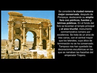 Se considera  la ciudad romana mejor conservada , después de Pompeya, destacando su  amplio foro con pórticos, fuentes y letrinas públicas . En el fondo del foro se levantan el templo principal y  el arco triunfal , monumento conmemorativo romano por excelencia. Se trata de un arco de tres vanos, con el central mayor que los laterales, cuyo ático de terminación no se ha conservado. Tampoco nos han quedado las decoraciones escultóricas en las que se narraban las hazañas del emperador Trajano.  