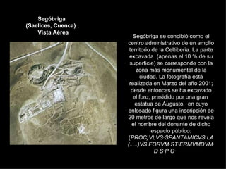 Segóbriga  (Saelices, Cuenca) ,  Vista Aérea Segóbriga se concibió como el centro administrativo de un amplio territorio de la Celtiberia. La parte excavada  (apenas el 10 % de su superficie) se corresponde con la zona más monumental de la ciudad. La fotografía está realizada en Marzo del año 2001; desde entonces se ha excavado el foro, presidido por una gran  estatua de Augusto,  en cuyo enlosado figura una inscripción de 20 metros de largo que nos revela el nombre del donante de dicho espacio público: ( PROC)VLVS·SPANTAMICVS·LA(.....)VS·FORVM·ST·ERMVMDVM·D·S·P·C·          
