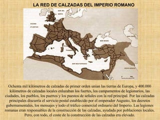 LA RED DE CALZADAS DEL IMPERIO ROMANO Ochenta mil kilómetros de calzadas de primer orden unían las tierras de Europa, y 400.000 kilómetros de calzadas locales enlazaban los fuertes, los campamentos de legionarios, las ciudades, los pueblos, los puertos y los puestos de señales con la red principal. Por las calzadas principales discurría el servicio postal establecido por el emperador Augusto, los decretos gubernamentales, los mensajes y todo el tráfico comercial ordinario del Imperio. Las legiones romanas eran responsables de la construcción de las calzadas, ayudada por poblaciones locales. Pero, con todo, el coste de la construcción de las calzadas era elevado. 
