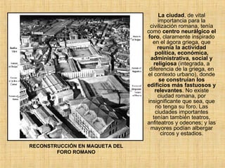 RECONSTRUCCIÓN EN MAQUETA DEL FORO ROMANO La ciudad , de vital importancia para la civilización romana, tenía como  centro neurálgico el foro , claramente inspirado en el ágora griega, que  reunía la actividad política, económica, administrativa, social y religiosa  (integrada, a diferencia de la griega, en el contexto urbano), donde  se construían los edificios más fastuosos y relevantes . No existe ciudad romana, por insignificante que sea, que no tenga su foro. Las ciudades importantes tenían también teatros, anfiteatros y odeones; y las mayores podían albergar circos y estadios. 