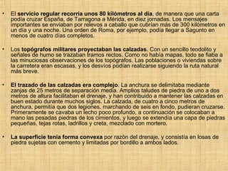 El  servicio regular recorría unos 80 kilómetros al día , de manera que una carta podía cruzar España, de Tarragona a Mérida, en diez jornadas. Los mensajes importantes se enviaban por relevos a caballo que cubrían más de 300 kilómetros en un día y una noche. Una orden de Roma, por ejemplo, podía llegar a Sagunto en menos de cuatro días completos. Los  topógrafos militares proyectaban las calzadas . Con un sencillo teodolito y señales de humo se trazaban tramos rectos. Como no había mapas, todo se fiaba a las minuciosas observaciones de los topógrafos. Las poblaciones o viviendas sobre la carretera eran escasas, y los desvíos podían realizarse siguiendo la ruta natural más breve. El trazado de las calzadas era complejo . La anchura se delimitaba mediante zanjas de 25 metros de separación media. Amplios taludes de piedra de uno a dos metros de altura facilitaban el drenaje, y han contribuido a mantener las calzadas en buen estado durante muchos siglos. La calzada, de cuatro a cinco metros de anchura, permitía que dos legiones, marchando de seis en fondo, pudieran cruzarse. Primeramente se cavaba un lecho poco profundo, a continuación se colocaban a mano las pesadas piedras de los cimientos, y luego se extendía una capa de piedras pequeñas, tejas rotas, ladrillos y creta, mezclado con mortero. La superficie tenía forma convexa  por razón del drenaje, y consistía en losas de piedra sujetas con cemento y limitadas por bordillo a ambos lados. 