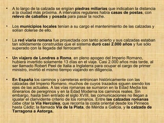 A lo largo de la calzada se erigían  piedras miliarias  que indicaban la distancia a la ciudad más próxima. A intervalos regulares había  casas de postas , con  relevo de caballos  y  posada  para pasar la noche. Los  municipios locales  tenían a su cargo el mantenimiento de las calzadas y solían dolerse de ello. La  red viaria romana  fue proyectada con tanto acierto y sus calzadas estaban tan sólidamente construidas que el sistema  duró casi 2.000 años  y fue sólo superado con la llegada del ferrocarril. Un viajero de Londres a Roma , en pleno apogeo del Imperio Romano, hubiera invertido solamente 13 días en el viaje. Casi 2.000 años más tarde, al ser llamado Robert Peel de Italia a Inglaterra para ocupar el cargo de primer ministro, invirtió el mismo tiempo viajando en diligencia. En España  los caminos y carreteras entroncan históricamente con las calzadas del Imperio Romano, muchos de cuyos trazados siguen siendo los ejes de las actuales. A las vías romanas se sumaron en la Edad Media los itinerarios de peregrinos y en la Edad Moderna los caminos reales. Sin embargo, hasta bien entrado el siglo XVIII, las comunicaciones no llegan a igualar el clarividente criterio de los romanos. Entre  las calzadas romanas  cabe citar la  Vía Hercúlea , que recorría la costa oriental desde los Pirineos hasta Cádiz; la llamada  Vía de la Plata , de Mérida a Galicia, y  la calzada de Tarragona a Astorga. 