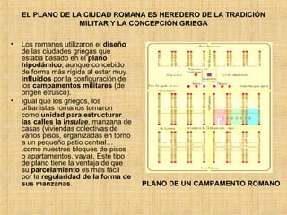 EL PLANO DE LA CIUDAD ROMANA ES HEREDERO DE LA TRADICIÓN MILITAR Y LA CONCEPCIÓN GRIEGA Los romanos utilizaron el  diseño  de las ciudades griegas que estaba basado en el  plano hipodámico , aunque concebido de forma más rígida al estar muy  influidos  por la configuración de los  campamentos militares  (de origen etrusco). Igual que los griegos, los urbanistas romanos tomaron como  unidad para estructurar las calles la i nsulae , manzana de casas (viviendas colectivas de varios pisos, organizadas en torno a un pequeño patio central….como nuestros bloques de pisos o apartamentos, vaya). Este tipo de plano tiene la ventaja de que su  parcelamiento  es más fácil por la  regularidad de la forma de sus manzanas .  PLANO DE UN CAMPAMENTO ROMANO 