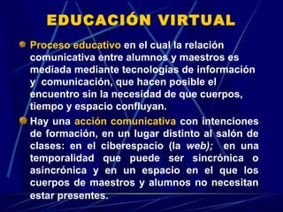 EDUCACIÓN VIRTUAL
Proceso educativo en el cual la relación
comunicativa entre alumnos y maestros es
mediada mediante tecnologías de información
y comunicación, que hacen posible el
encuentro sin la necesidad de que cuerpos,
tiempo y espacio confluyan.
Hay una acción comunicativa con intenciones
de formación, en un lugar distinto al salón de
clases: en el ciberespacio (la web); en una
temporalidad que puede ser sincrónica o
asincrónica y en un espacio en el que los
cuerpos de maestros y alumnos no necesitan
estar presentes.
 