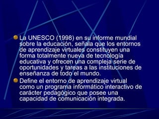 La UNESCO (1998) en su informe mundial
sobre la educación, señala que los entornos
de aprendizaje virtuales constituyen una
forma totalmente nueva de tecnología
educativa y ofrecen una compleja serie de
oportunidades y tareas a las instituciones de
enseñanza de todo el mundo.
Define el entorno de aprendizaje virtual
como un programa informático interactivo de
carácter pedagógico que posee una
capacidad de comunicación integrada.
 