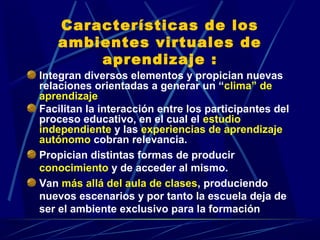Características de los
   ambientes virtuales de
       aprendizaje :
Integran diversos elementos y propician nuevas
relaciones orientadas a generar un “clima” de
aprendizaje
Facilitan la interacción entre los participantes del
proceso educativo, en el cual el estudio
independiente y las experiencias de aprendizaje
autónomo cobran relevancia.
Propician distintas formas de producir
conocimiento y de acceder al mismo.
Van más allá del aula de clases, produciendo
nuevos escenarios y por tanto la escuela deja de
ser el ambiente exclusivo para la formación
 