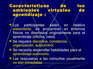 Características     de                 los
 ambientes     virtuales                de
 aprendizaje :

 Los participantes están en relativo
 aislamiento. Se encuentran en entornos
 físicos no diseñados originalmente para el
 aprendizaje (oficina, casa)
 Se requiere disciplina, constancia,
 organización, autocontrol
 Se necesita desarrollar habilidades para el
 aprendizaje autónomo.
 Las respuestas a las consultas usualmente
 no son inmediatas
 