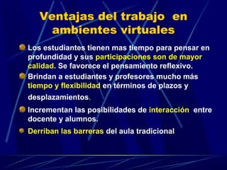 Ventajas del trabajo en
     ambientes virtuales
Los estudiantes tienen mas tiempo para pensar en
profundidad y sus participaciones son de mayor
calidad. Se favorece el pensamiento reflexivo.
Brindan a estudiantes y profesores mucho más
tiempo y flexibilidad en términos de plazos y
desplazamientos.
Incrementan las posibilidades de interacción entre
docente y alumnos.
Derriban las barreras del aula tradicional
 