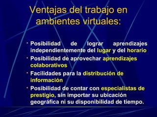 Ventajas del trabajo en
     ambientes virtuales:

   Posibilidad     de    lograr   aprendizajes
    independientemente del lugar y del horario
   Posibilidad de aprovechar aprendizajes
    colaborativos
   Facilidades para la distribución de
    información
   Posibilidad de contar con especialistas de
    prestigio, sin importar su ubicación
    geográfica ni su disponibilidad de tiempo.
 