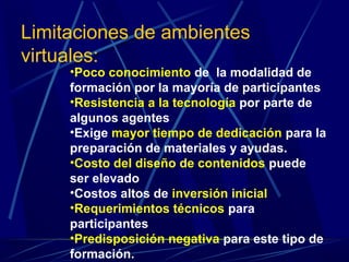 Limitaciones de ambientes
virtuales:
     •Poco conocimiento de la modalidad de
     formación por la mayoría de participantes
     •Resistencia a la tecnología por parte de
     algunos agentes
     •Exige mayor tiempo de dedicación para la
     preparación de materiales y ayudas.
     •Costo del diseño de contenidos puede
     ser elevado
     •Costos altos de inversión inicial
     •Requerimientos técnicos para
     participantes
     •Predisposición negativa para este tipo de
     formación.
 
