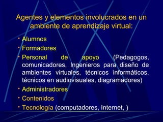 Agentes y elementos involucrados en un
   ambiente de aprendizaje virtual:
   Alumnos
   Formadores
   Personal     de      apoyo      (Pedagogos,
    comunicadores, Ingenieros para diseño de
    ambientes virtuales, técnicos informáticos,
    técnicos en audiovisuales, diagramadores)
   Administradores
   Contenidos
   Tecnología (computadores, Internet, )
 